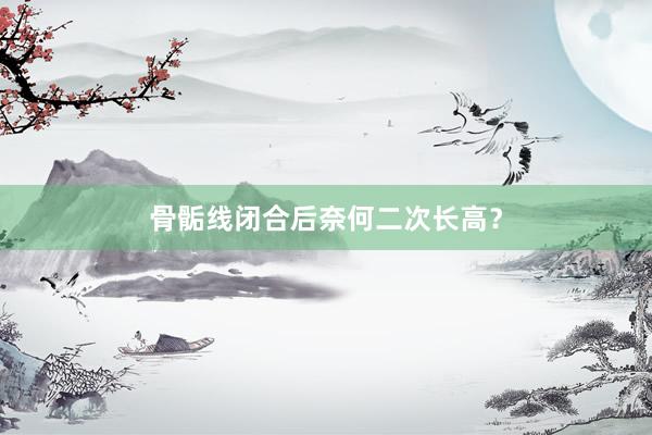 骨骺线闭合后奈何二次长高？