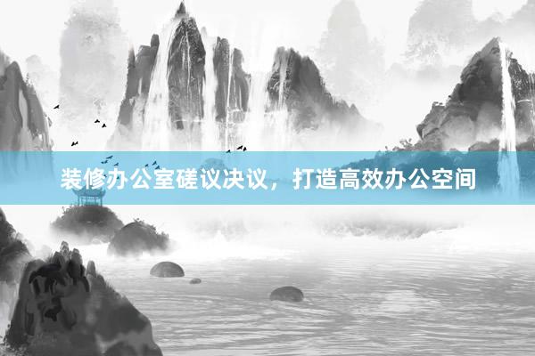装修办公室磋议决议，打造高效办公空间