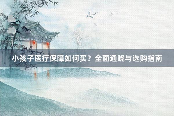 小孩子医疗保障如何买？全面通晓与选购指南
