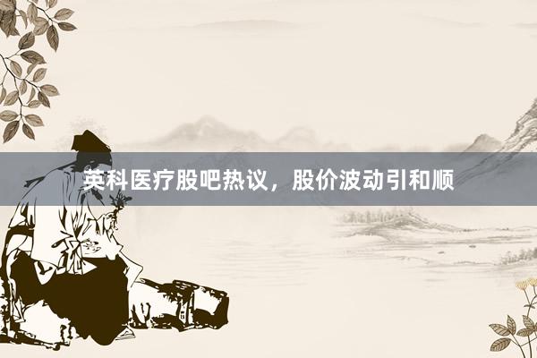 英科医疗股吧热议，股价波动引和顺