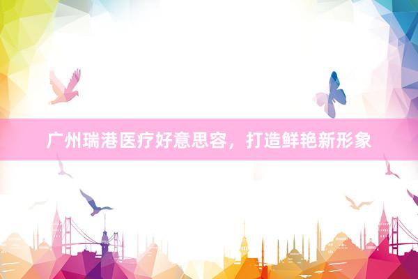 广州瑞港医疗好意思容，打造鲜艳新形象